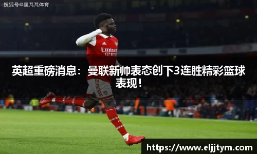 英超重磅消息：曼联新帅表态创下3连胜精彩篮球表现！