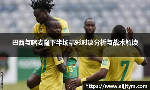 巴西与喀麦隆下半场精彩对决分析与战术解读