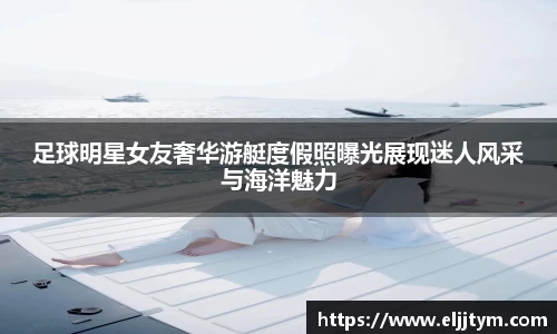足球明星女友奢华游艇度假照曝光展现迷人风采与海洋魅力