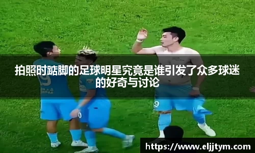拍照时踮脚的足球明星究竟是谁引发了众多球迷的好奇与讨论